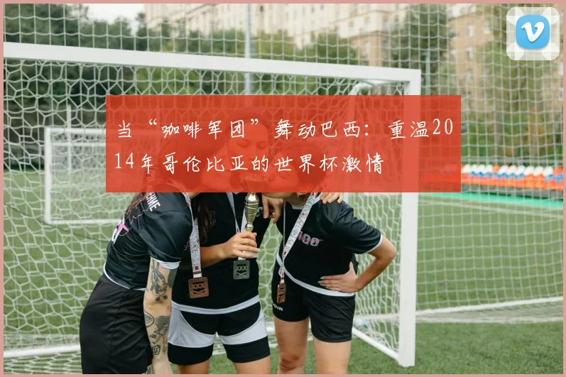 当“咖啡军团”舞动巴西:重温2014年哥伦比亚的世界杯激情