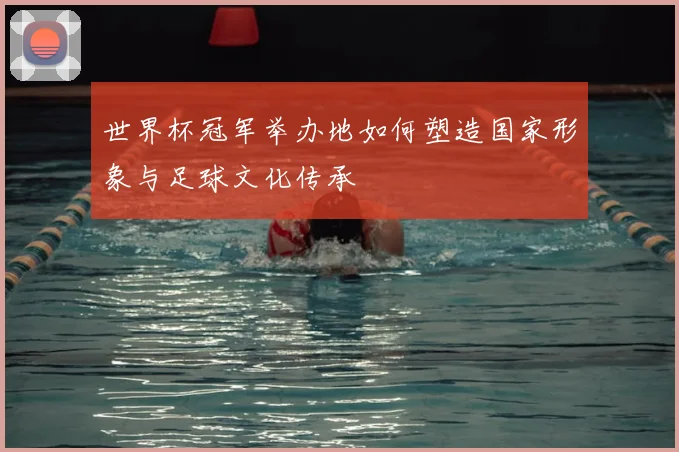 世界杯冠军举办地如何塑造国家形象与足球文化传承