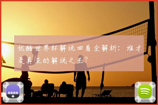 优酷世界杯解说回看全解析：谁才是真正的解说之王？