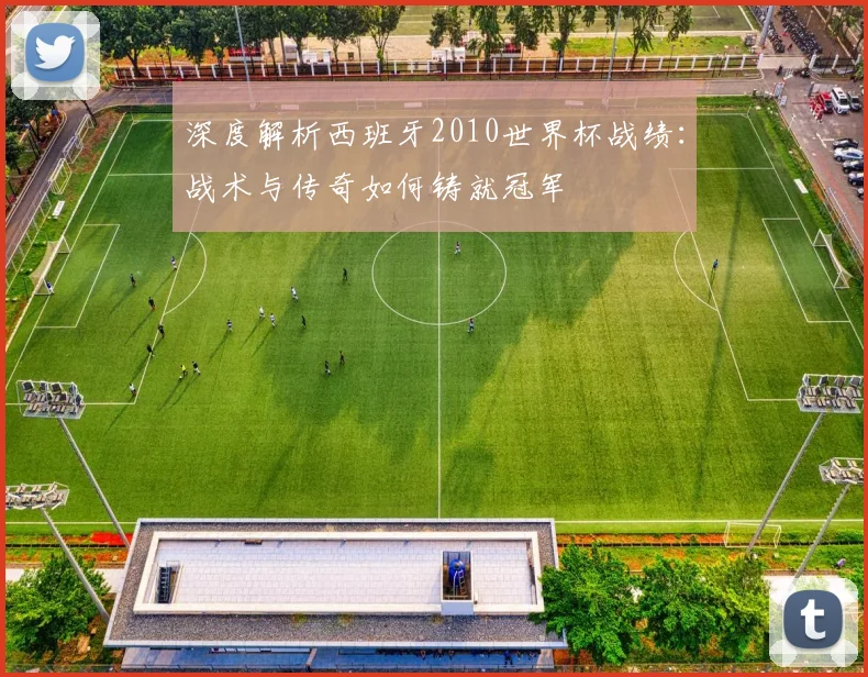 深度解析西班牙2010世界杯战绩：战术与传奇如何铸就冠军