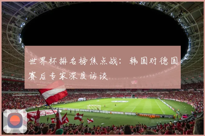 世界杯排名榜焦点战:韩国对德国赛后专家深度访谈