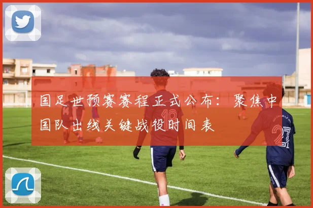 国足世预赛赛程正式公布：聚焦中国队出线关键战役时间表