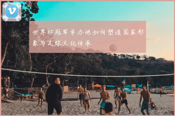 世界杯冠军举办地如何塑造国家形象与足球文化传承
