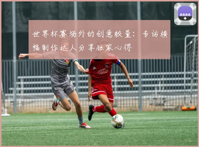 世界杯赛场外的创意较量：专访横幅制作达人分享独家心得
