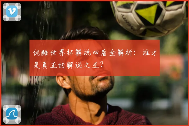 优酷世界杯解说回看全解析:谁才是真正的解说之王?
