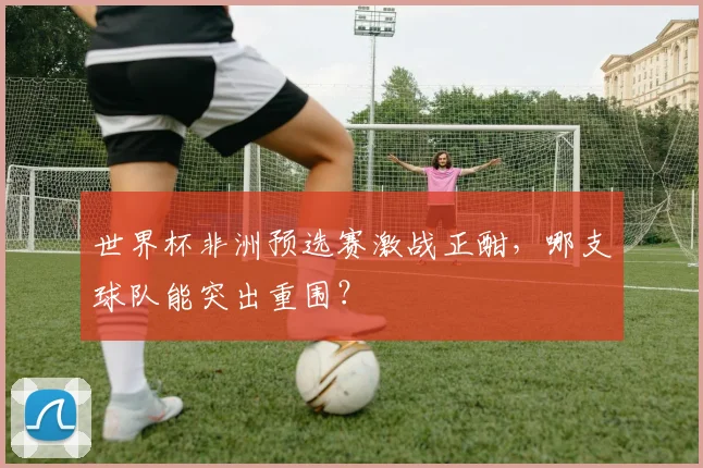 世界杯非洲预选赛激战正酣，哪支球队能突出重围？
