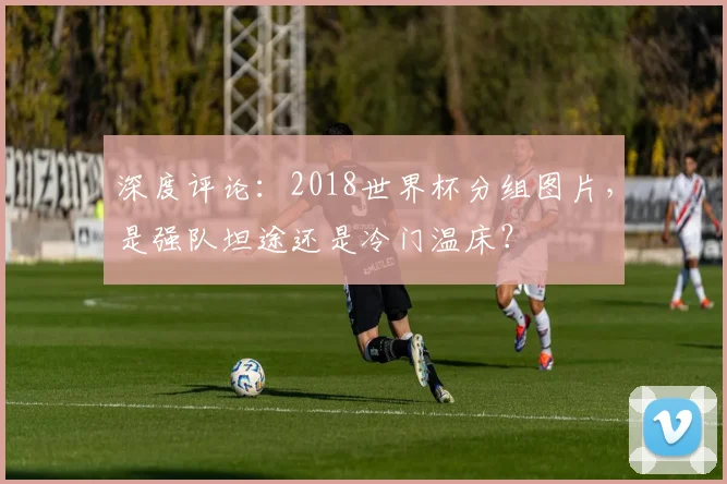 深度评论：2018世界杯分组图片，是强队坦途还是冷门温床？